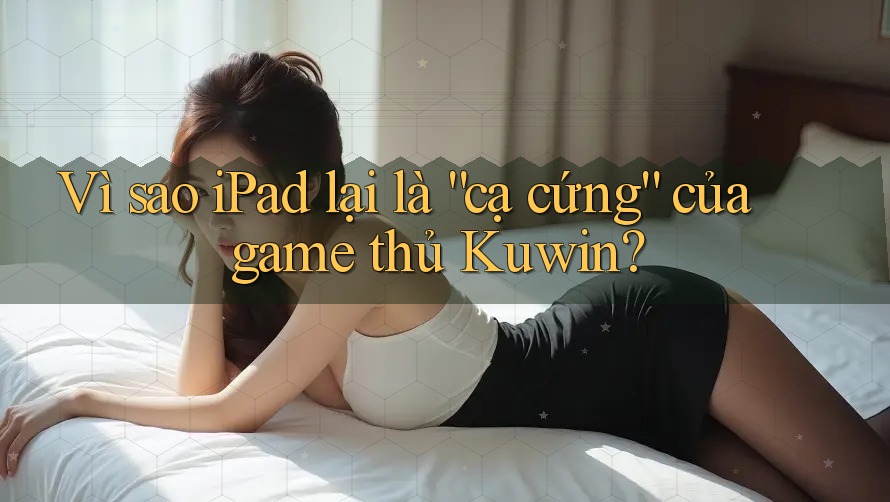 Vì sao iPad lại là “cạ cứng” của game thủ Kuwin?