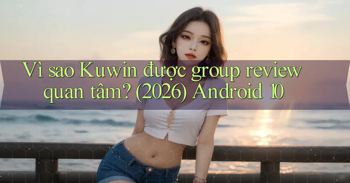 Vì sao Kuwin được group review quan tâm (2026) Android 10