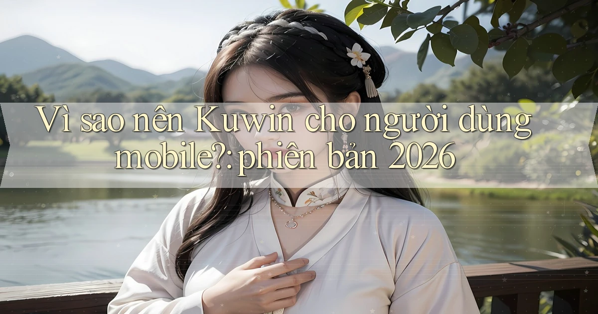 Vì sao nên Kuwin cho người dùng mobile phiên bản 2026
