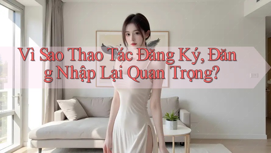 Vì Sao Thao Tác Đăng Ký, Đăng Nhập Lại Quan Trọng? Vì Sao Thao Tác Đăng Ký, Đăng Nhập Lại Quan Trọng?
